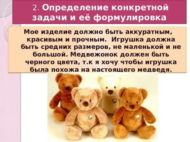  2. Определение конкретной задачи и её формулировка Мое изделие должно быть аккуратным, красивым и прочным. Игрушка должна быть средних размеров, не маленькой и не большой. Медвежонок должен быть черного цвета, т.к я хочу чтобы игрушка была похожа на настоящего медведя. 