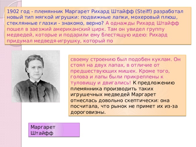 1902 год - племянник Маргарет Рихард Штайфф (Steiff) разработал новый тип мягкой игрушки: подвижные лапки, мохеровый плюш, стеклянные глазки - знакомо, верно? А однажды Рихард Штайфф пошел в заезжий американский цирк. Там он увидел группу медведей, которые и подарили ему блестящую идею: Рихард придумал медведя-игрушку, который по своему строению был подобен куклам. Он стоял на двух лапах, в отличие от предшествующих мишек. Кроме того, голова и лапы были прикреплены к туловищу и двигались! К предложению племянника производить таких игрушечных медведей Маргарет отнеслась довольно скептически: она посчитала, что рынок не примет их из-за дороговизны. Маргарет Штайфф 
