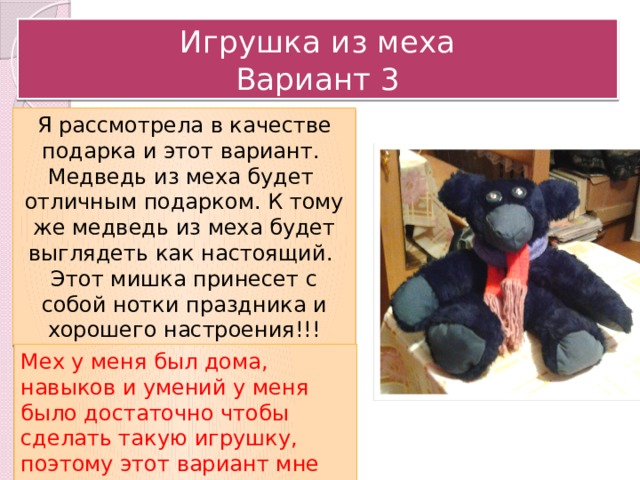 Игрушка из меха  Вариант 3 Я рассмотрела в качестве подарка и этот вариант. Медведь из меха будет отличным подарком. К тому же медведь из меха будет выглядеть как настоящий. Этот мишка принесет с собой нотки праздника и хорошего настроения!!! Мех у меня был дома, навыков и умений у меня было достаточно чтобы сделать такую игрушку, поэтому этот вариант мне подошел больше остальных. 