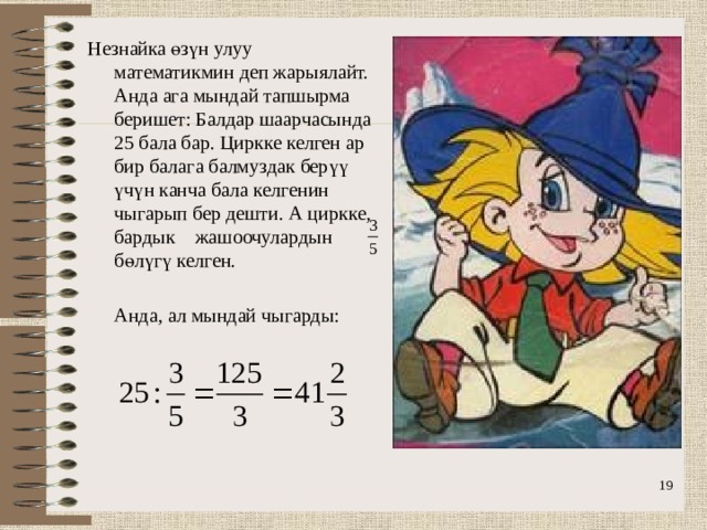 Незнайка өзүн улуу математикмин деп жарыялайт. Анда ага мындай тапшырма беришет: Балдар шаарчасында 25 бала бар. Циркке келген ар бир балага балмуздак берүү үчүн канча бала келгенин чыгарып бер дешти. А циркке, бардык жашоочулардын бөлүгү келген.  Анда, ал мындай чыгарды: 16 