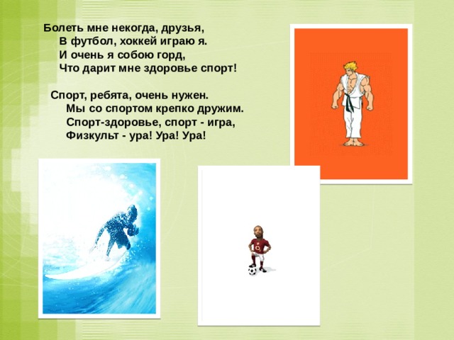 Болеть мне некогда, друзья,      В футбол, хоккей играю я.      И очень я собою горд,      Что дарит мне здоровье спорт! Спорт, ребята, очень нужен.      Мы со спортом крепко дружим.      Спорт-здоровье, спорт - игра,      Физкульт - ура! Ура! Ура! 