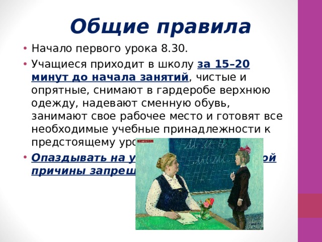 Общие правила Начало первого урока 8.30. Учащиеся приходит в школу за 15–20 минут до начала занятий , чистые и опрятные, снимают в гардеробе верхнюю одежду, надевают сменную обувь, занимают свое рабочее место и готовят все необходимые учебные принадлежности к предстоящему уроку. Опаздывать на урок без уважительной причины запрещается. 