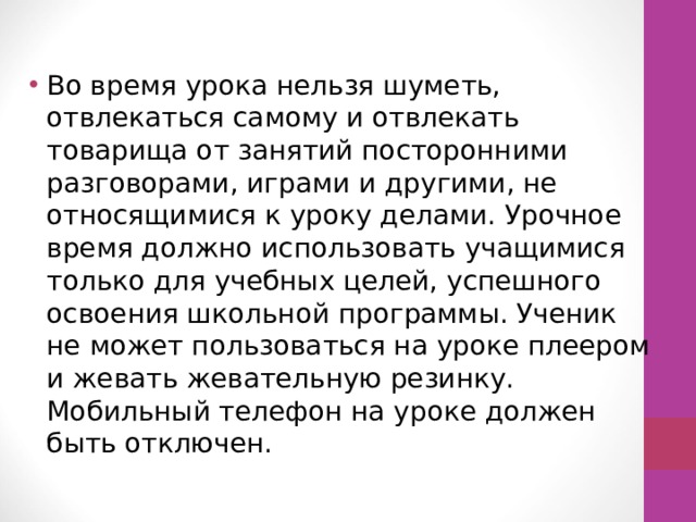 Во время урока нельзя шуметь, отвлекаться самому и отвлекать товарища от занятий посторонними разговорами, играми и другими, не относящимися к уроку делами. Урочное время должно использовать учащимися только для учебных целей, успешного освоения школьной программы. Ученик не может пользоваться на уроке плеером и жевать жевательную резинку. Мобильный телефон на уроке должен быть отключен. 