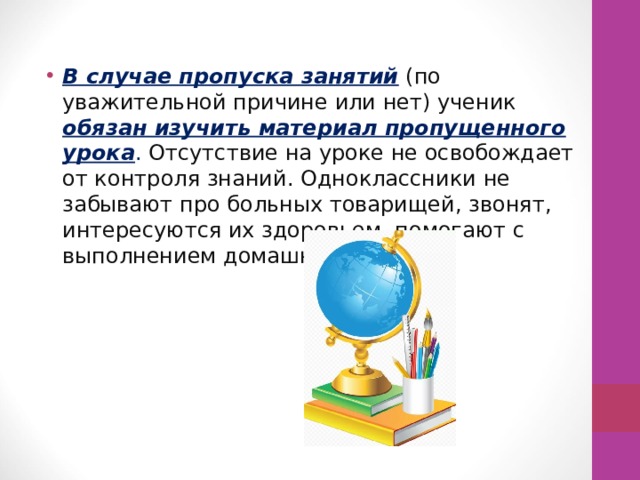 В случае пропуска занятий  (по уважительной причине или нет) ученик обязан изучить материал пропущенного урока . Отсутствие на уроке не освобождает от контроля знаний. Одноклассники не забывают про больных товарищей, звонят, интересуются их здоровьем, помогают с выполнением домашних заданий. 