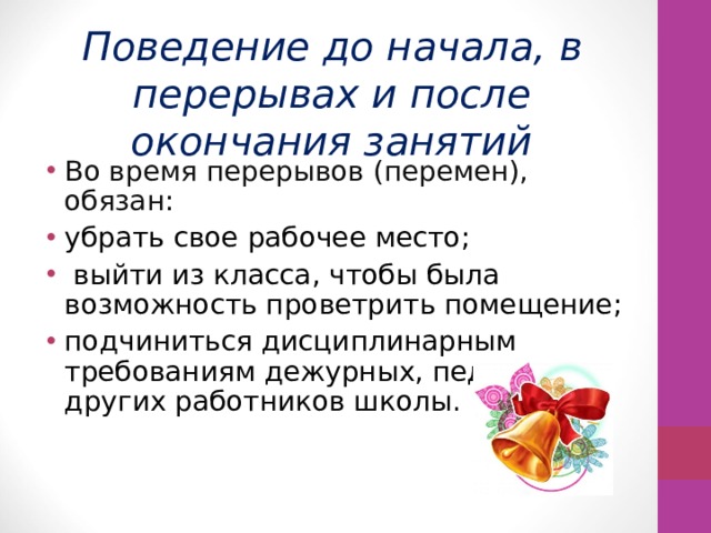  Поведение до начала, в перерывах и после окончания занятий Во время перерывов (перемен), обязан: убрать свое рабочее место;  выйти из класса, чтобы была возможность проветрить помещение; подчиниться дисциплинарным требованиям дежурных, педагогов и других работников школы. 