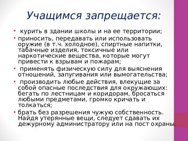 Учащимся запрещается:  курить в здании школы и на ее территории; приносить, передавать или использовать оружие (в т.ч. холодное), спиртные напитки, табачные изделия, токсичные или наркотические вещества, которые могут привести к взрывам и пожарам;  применять физическую силу для выяснения отношений, запугивания или вымогательства;  производить любые действия, влекущие за собой опасные последствия для окружающих: бегать по лестницам и коридорам, бросаться любыми предметами, громко кричать и толкаться; брать без разрешения чужую собственность. Найдя утерянные вещи, следует сдавать их дежурному администратору или на пост охраны. 