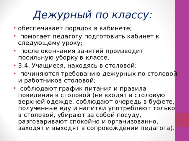 Дежурный по классу: обеспечивает порядок в кабинете;  помогает педагогу подготовить кабинет к следующему уроку;  после окончания занятий производит посильную уборку в классе. 3.4. Учащиеся, находясь в столовой:  починяются требованию дежурных по столовой и работников столовой;  соблюдают график питания и правила поведения в столовой (не входят в столовую верхней одежде, соблюдают очередь в буфете, полученные еду и напитки употребляют только в столовой, убирают за собой посуду, разговаривают спокойно и организованно, заходят и выходят в сопровождении педагога). 