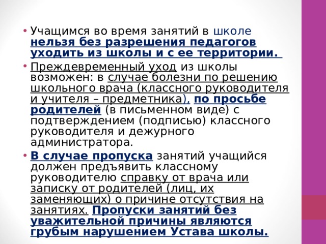 Учащимся во время занятий в школе нельзя без разрешения педагогов уходить из школы и с ее территории. Преждевременный уход из школы возможен: в случае болезни по решению школьного врача (классного руководителя и учителя – предметника ),  по просьбе родителей (в письменном виде) с подтверждением (подписью) классного руководителя и дежурного администратора. В случае пропуска  занятий учащийся должен предъявить классному руководителю справку от врача или записку от родителей (лиц, их заменяющих) о причине отсутствия на занятиях.  Пропуски занятий без уважительной причины являются грубым нарушением Устава школы. 