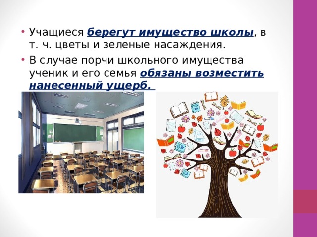 Учащиеся берегут имущество школы , в т. ч. цветы и зеленые насаждения. В случае порчи школьного имущества ученик и его семья обязаны возместить нанесенный ущерб. 