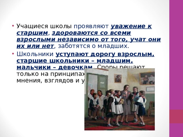 Учащиеся школы проявляют уважение к старшим , здороваются со всеми взрослыми независимо от того, учат они их или нет , заботятся о младших. Школьники уступают дорогу взрослым, старшие школьники – младшим, мальчики – девочкам. Споры решают только на принципах уважения чужого мнения, взглядов и убеждений. 