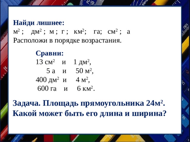 Найди лишнее: м 2 ; дм 2 ; м ; г ; км 2 ; га; см 2 ; а Расположи в порядке возрастания. Сравни: 13 см 2  и 1 дм 2 ,  5 а и 50 м 2 , 400 дм 2   и 4 м 2 ,  600 га и 6 км 2 . Задача. Площадь прямоугольника 24м 2 . Какой может быть его длина и ширина? 