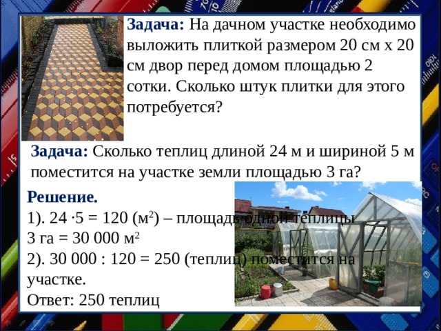 Задача:  На дачном участке необходимо выложить плиткой размером 20 см х 20 см двор перед домом площадью 2 сотки. Сколько штук плитки для этого потребуется? Задача: Сколько теплиц длиной 24 м и шириной 5 м поместится на участке земли площадью 3 га?   Решение. 1). 24 ·5 = 120 (м 2 ) – площадь одной теплицы  3 га = 30 000 м 2  2). 30 000 : 120 = 250 (теплиц) поместится на участке.  Ответ: 250 теплиц 