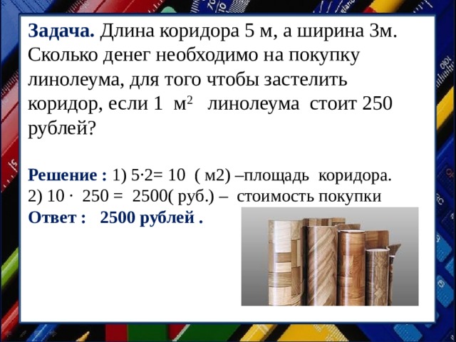 Задача. Длина коридора 5 м, а ширина 3м. Сколько денег необходимо на покупку линолеума, для того чтобы застелить коридор, если 1 м 2 линолеума стоит 250 рублей? Решение : 1) 5·2= 10 ( м2) –площадь коридора. 2) 10 · 250 = 2500( руб.) – стоимость покупки Ответ : 2500 рублей . 