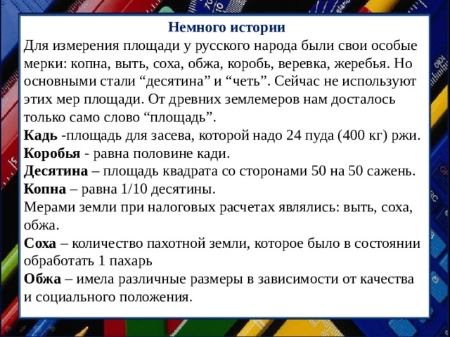   Немного истории Для измерения площади у русского народа были свои особые мерки: копна, выть, соха, обжа, коробь, веревка, жеребья. Но основными стали “десятина” и “четь”. Сейчас не используют этих мер площади. От древних землемеров нам досталось только само слово “площадь”. Кадь  -площадь для засева, которой надо 24 пуда (400 кг) ржи. Коробья  - равна половине кади. Десятина  – площадь квадрата со сторонами 50 на 50 сажень. Копна  – равна 1/10 десятины. Мерами земли при налоговых расчетах являлись: выть, соха, обжа. Соха  – количество пахотной земли, которое было в состоянии обработать 1 пахарь Обжа  – имела различные размеры в зависимости от качества и социального положения. 
