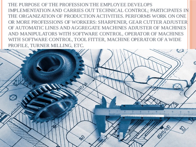 The purpose of the profession The employee develops implementation and carries out technical control; participates in the organization of production activities. Performs work on one or more professions of workers: sharpener, gear cutter Adjuster of automatic lines and aggregate machines Adjuster of machines and manipulators with software control, operator of machines with software control, tool fitter, machine operator of a wide profile, Turner milling, etc. 