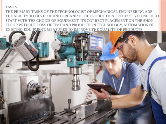 Tasks  The primary tasks of the technologist of mechanical engineering are the ability to develop and organize the production process. You need to start with the choice of equipment, its correct placement on the shop floor without loss of time and production technology, automation of existing equipment, measures to improve the quality of products. 