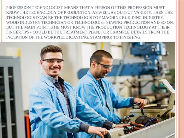 Profession technologist means that a person of this profession must know the technology of production. As well as output variety, then the technologist can be the technologist of machine building industry, wood industry technician or technologist sewing production and so on. But the main point is he must know the production technology at their fingertips - could be the treatment plan, for example details from the inception of the workpiece (casting, stamping) to finishing. 