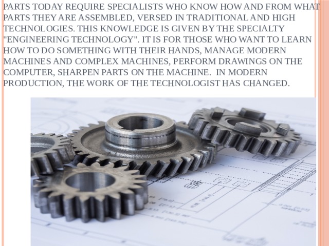 All mechanisms – from food processors to spaceships-consist of simple and complex parts. For the manufacture of these parts today require specialists who know how and from what parts they are assembled, versed in traditional and high technologies. This knowledge is given by the specialty 