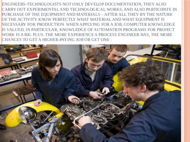 Engineers-technologists not only develop documentation, they also carry out experimental and technological works, and also participate in purchase of the equipment and materials – after all they by the nature of the activity know perfectly what material and what equipment is necessary for production. When applying for a job, computer knowledge is valued, in particular, knowledge of automation programs for project work is a big plus. The more experience a process engineer has, the more chances to get a higher-paying job or get one . 