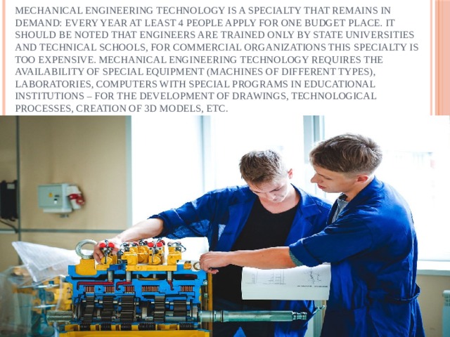 Mechanical engineering technology is a specialty that remains in demand: every year at least 4 people apply for one budget place. It should be noted that engineers are trained only by state universities and technical schools, for commercial organizations this specialty is too expensive. Mechanical engineering technology requires the availability of special equipment (machines of different types), laboratories, computers with special programs in educational institutions – for the development of drawings, technological processes, creation of 3D models, etc. 