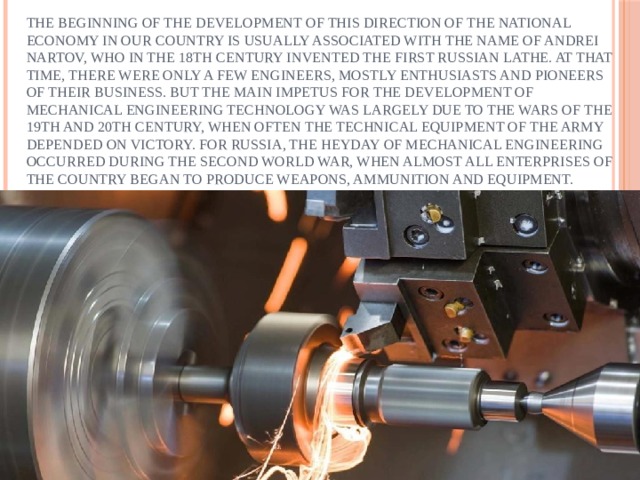 The beginning of the development of this direction of the national economy in our country is usually associated with the name of Andrei Nartov, who in the 18th century invented the first Russian lathe. At that time, there were only a few engineers, mostly enthusiasts and pioneers of their business. But the main impetus for the development of mechanical engineering technology was largely due to the wars of the 19th and 20th century, when often the technical equipment of the army depended on victory. For Russia, the heyday of mechanical engineering occurred during the second world war, when almost all enterprises of the country began to produce weapons, ammunition and equipment. 