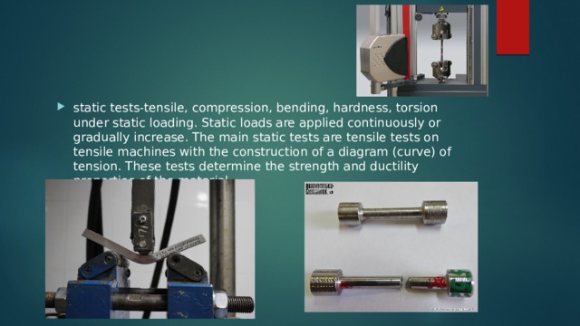 static tests-tensile, compression, bending, hardness, torsion under static loading. Static loads are applied continuously or gradually increase. The main static tests are tensile tests on tensile machines with the construction of a diagram (curve) of tension. These tests determine the strength and ductility properties of the material. 