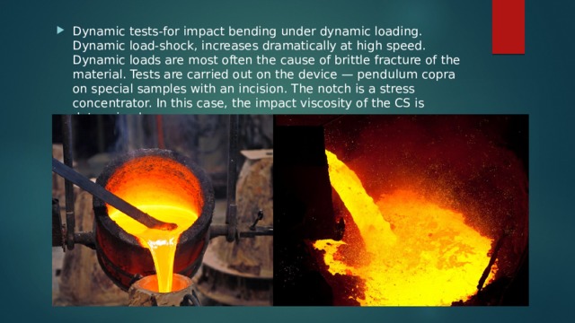 Dynamic tests-for impact bending under dynamic loading. Dynamic load-shock, increases dramatically at high speed. Dynamic loads are most often the cause of brittle fracture of the material. Tests are carried out on the device — pendulum copra on special samples with an incision. The notch is a stress concentrator. In this case, the impact viscosity of the CS is determined. 