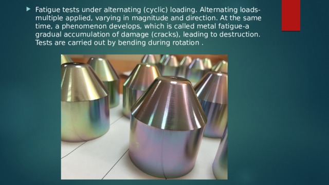 Fatigue tests under alternating (cyclic) loading. Alternating loads-multiple applied, varying in magnitude and direction. At the same time, a phenomenon develops, which is called metal fatigue-a gradual accumulation of damage (cracks), leading to destruction. Tests are carried out by bending during rotation . 