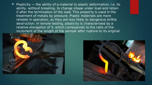 Plasticity — the ability of a material to plastic deformation, i.e. its ability, without breaking, to change shape under load and retain it after the termination of the load. This property is used in the treatment of metals by pressure. Plastic materials are more reliable in operation, as they are less likely to dangerous brittle destruction. In tensile testing, plasticity is characterized by a relative elongation of 5, which corresponds to the ratio of the increment of the length of the sample after rupture to its original length as a percentage. 