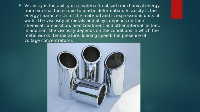 Viscosity is the ability of a material to absorb mechanical energy from external forces due to plastic deformation. Viscosity is the energy characteristic of the material and is expressed in units of work. The viscosity of metals and alloys depends on their chemical composition, heat treatment and other internal factors. In addition, the viscosity depends on the conditions in which the metal works (temperature, loading speed, the presence of voltage concentrators). 