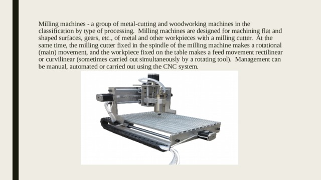 Milling machines - a group of metal-cutting and woodworking machines in the classification by type of processing. Milling machines are designed for machining flat and shaped surfaces, gears, etc., of metal and other workpieces with a milling cutter. At the same time, the milling cutter fixed in the spindle of the milling machine makes a rotational (main) movement, and the workpiece fixed on the table makes a feed movement rectilinear or curvilinear (sometimes carried out simultaneously by a rotating tool). Management can be manual, automated or carried out using the CNC system. 