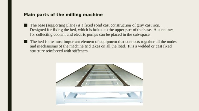 Main parts of the milling machine The base (supporting plane) is a fixed solid cast construction of gray cast iron. Designed for fixing the bed, which is bolted to the upper part of the base. A container for collecting coolant and electric pumps can be placed in the sub-space. The bed is the most important element of equipment that connects together all the nodes and mechanisms of the machine and takes on all the load. It is a welded or cast fixed structure reinforced with stiffeners. 