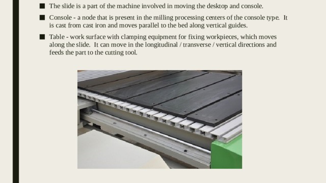 The slide is a part of the machine involved in moving the desktop and console. Console - a node that is present in the milling processing centers of the console type. It is cast from cast iron and moves parallel to the bed along vertical guides. Table - work surface with clamping equipment for fixing workpieces, which moves along the slide. It can move in the longitudinal / transverse / vertical directions and feeds the part to the cutting tool. 