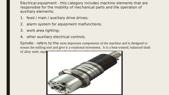 Electrical equipment - this category includes machine elements that are responsible for the mobility of mechanical parts and the operation of auxiliary elements: feed / main / auxiliary drive drives; alarm system for equipment malfunctions; work area lighting; other auxiliary electrical controls. Spindle - refers to the most important components of the machine and is designed to mount the milling tool and give it a rotational movement. It is a heat-treated, balanced shaft of alloy steel, equipped with a device for attaching the cutter. 