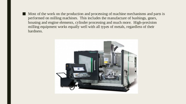 Most of the work on the production and processing of machine mechanisms and parts is performed on milling machines. This includes the manufacture of bushings, gears, housing and engine elements, cylinder processing and much more. High-precision milling equipment works equally well with all types of metals, regardless of their hardness. 