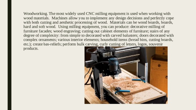 Woodworking. The most widely used CNC milling equipment is used when working with wood materials. Machines allow you to implement any design decisions and perfectly cope with both cutting and aesthetic processing of wood. Materials can be wood boards, boards, hard and soft wood. Using milling equipment, you can produce: decorative milling of furniture facades; wood engraving; cutting out cabinet elements of furniture; stairs of any degree of complexity: from simple to decorated with carved balusters; doors decorated with complex ornaments; various interior elements; household items (bread bins, cutting boards, etc.); create bas-reliefs; perform bulk carving, curly cutting of letters, logos, souvenir products. 