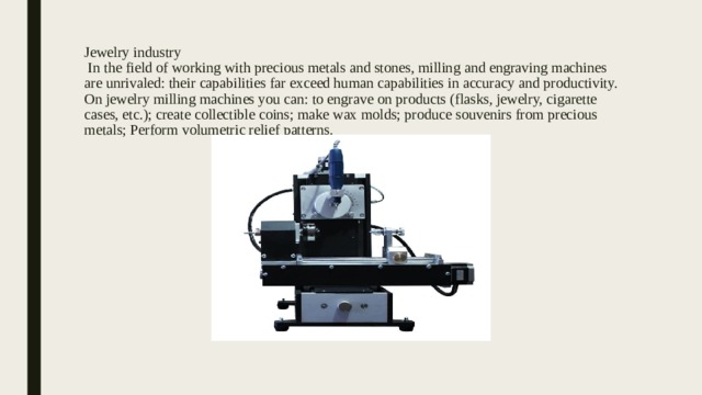 Jewelry industry  In the field of working with precious metals and stones, milling and engraving machines are unrivaled: their capabilities far exceed human capabilities in accuracy and productivity. On jewelry milling machines you can: to engrave on products (flasks, jewelry, cigarette cases, etc.); create collectible coins; make wax molds; produce souvenirs from precious metals; Perform volumetric relief patterns. 