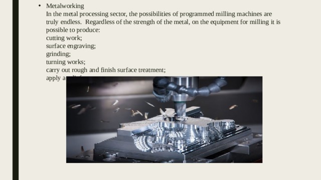 Metalworking  In the metal processing sector, the possibilities of programmed milling machines are truly endless. Regardless of the strength of the metal, on the equipment for milling it is possible to produce:  cutting work;  surface engraving;  grinding;  turning works;  carry out rough and finish surface treatment;  apply a relief pattern. 