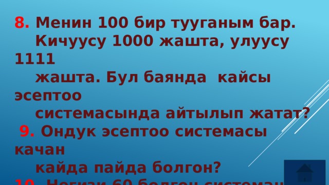 8. Менин 100 бир тууганым бар.  Кичуусу 1000 жашта, улуусу 1111  жашта. Бул баянда кайсы эсептоо  системасында айтылып жатат?  9. Ондук эсептоо системасы качан  кайда пайда болгон? 10. Негизи 60 болгон системаны  эмнелерди олчоодо колдонобуз? 