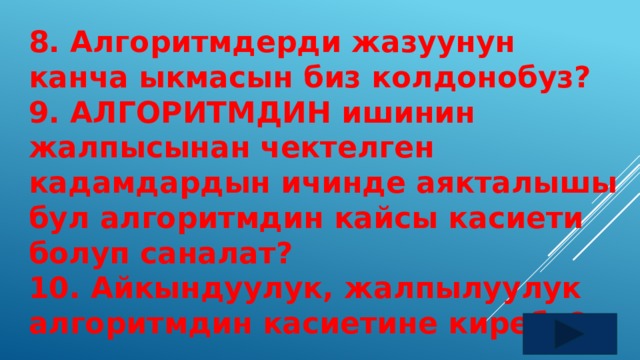 8. Алгоритмдерди жазуунун канча ыкмасын биз колдонобуз? 9. АЛГОРИТМДИН ишинин жалпысынан чектелген кадамдардын ичинде аякталышы бул алгоритмдин кайсы касиети болуп саналат? 10. Айкындуулук, жалпылуулук алгоритмдин касиетине киреби? 