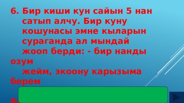 6. Бир киши кун сайын 5 нан  сатып алчу. Бир куну  кошунасы эмне кыларын  сураганда ал мындай  жооп берди: - бир нанды озум  жейм, экоону карызыма берем  жана экоону карызга берем. Бул  эмне деген жооп? Жооп: экоону ата-энесине, экоону уулу менен кызына 