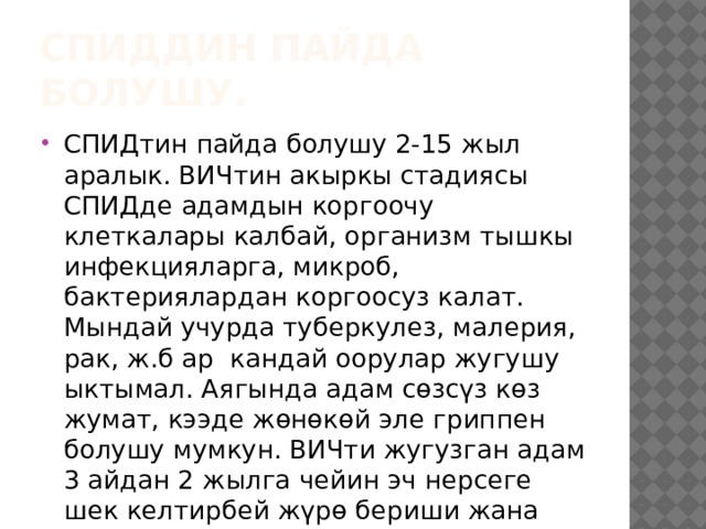 СПИДдин пайда болушу. СПИДтин пайда болушу 2-15 жыл аралык. ВИЧтин акыркы стадиясы СПИДде адамдын коргоочу клеткалары калбай, организм тышкы инфекцияларга, микроб, бактериялардан коргоосуз калат. Мындай учурда туберкулез, малерия, рак, ж.б ар кандай оорулар жугушу ыктымал. Аягында адам сөзсүз көз жумат, кээде жөнөкөй эле гриппен болушу мумкун. ВИЧти жугузган адам 3 айдан 2 жылга чейин эч нерсеге шек келтирбей жүрө бериши жана башкаларга жуктурушу мүмкун. 