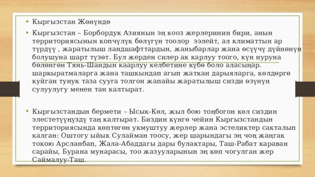 Кыргызстан Жөнүндө Кыргызстан – Борбордук Азиянын эң кооз жерлеринин бири, анын территориясынын копчүлүк бөлүгүн тоолор ээлейт, ал климаттын ар түрдүү , жаратылыш ландшафттардын, жаныбарлар жана өсүүчү дүйнөнүн болушуна шарт түзөт. Бул жерден силер ак карлуу тоого, күн нуруна бөлөнгөн Тянь-Шандын каарлуу келбетине күбө боло аласыңар. шаркыратмаларга жана ташкындап агып жаткан дарыяларга, көлдөргө куйган тунук таза сууга толгон жапайы жаратылыш сизди өзүнүн сулуулугу менен тан калтырат. Кыргызстандын бермети – Ысык-Көл, жыл бою тоңбогон көл сиздин элестетүүңүздү таң калтырат. Биздин күнгө чейин Кыргызстандын территориясында көптөгөн укмуштуу жерлер жана эстеликтер сакталып калган: Оштогу ыйык Сулайман тоосу, жер шарындагы эң чоң жаңгак токою Арсланбап, Жала-Абаддагы дары булактары, Таш-Рабат караван сарайы, Бурана мунарасы, тоо жазууларынын эң көп чогулган жер Саймалуу-Таш. 