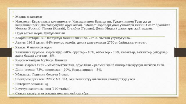 Жалпы маалымат Мамлекет Евразиалык континентте, Чыгыш менен Батыштын, Түндүк менен Түштүктүн кесилишиндеги аба толкунунда орун алган. “Манас” аэропортунан учкандан кийин 4 саат аралыкта Москва (Россия), Пекин (Кытай), Стамбул (Түркия), Дели (Индия) шаарлары жайгашкан. Орун алган жери: түндүк-чыгын Координаттары: 41º 00 түндүк мейкиндигинде, 75º 00 чыгыш узундугунда. Аянты: 198,5 кв.км. 94% тоолор ээлейт, деңиз деңгээлинен 2750 м бийиктикте турат. Калкы: 6 миллион адам. Калкынын курамы: кыргыздар -58%, орустар – 18%, өзбектер – 16%, казактар, тажиктер, уйгурлар жана башка улуттар – 8%. Кыргызстандын борбору: Бишкек Тили: кыргыз тили – мамлекеттик тил, орус тили – расмий жана пикир алышуунун негизги тили. Дини: ислам- 75%, православ – 20%, башка диндер – 5%. Убактысы: Гривинч боюнча 5 саат. Электроэнергиясы: 220 V AC, 50А; эки тепкичтүү штепстин стандарттуу уясы. Интернет зонасы: .kg Улуттук валютасы: сом (100 тыйын). Саякат кылууга эң жакшы мезгил: май-октябрь 