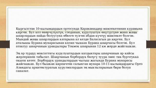 Кыргызстан 10-кылымдардын ортосунда Караханиддер мамлекетинин курамына кирген. Бул кол өнөрчүлүктүн, сооданын, курулуштун өнүгүүсүнө жана жаңы шаарлардын пайда болуусуна өбөлгө түзгөн абдан күчтүү мамлекет болгон. Мындай жаңы шаарлардын катарына ал кезде Баласагын да кирген. Бул аталышы Бурана мунарасынан келип чыккан Бурана шаарчасы болгон. Бул атактуу шаарчанын урандылары Токмок шаарынан 12 км жерде жайгашкан. Эң ар түрдүү максаттагы курулуштардын калдыктары шаарчанын ар кайсы жерлеринен табылат. Шаарчанын борбордук бөлүгү туура эмес тик бурчтукка окшоп кетет. Борбордук урандылардын чыгыш жагында Бурана мунарасы жайгашкан. Бул бышкан кирпичтен салынган мунара 10-11-кылымдардагы Орто Азиядагы архитектуралык курулмалардын эң мыктыларынын бири болуп саналат. 