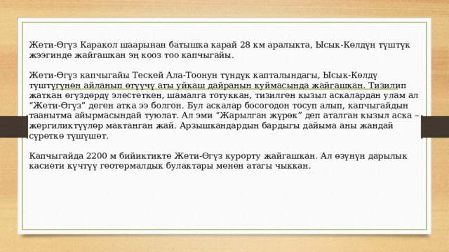 Жети-Өгүз Каракол шаарынан батышка карай 28 км аралыкта, Ысык-Көлдүн түштүк жээгинде жайгашкан эң кооз тоо капчыгайы. Жети-Өгүз капчыгайы Тескей Ала-Тоонун түндүк капталындагы, Ысык-Көлдү түштүгүнөн айланып өтүүчү аты уйкаш дайранын куймасында жайгашкан. Тизилип жаткан өгүздөрдү элестеткен, шамалга тотуккан, тизилген кызыл аскалардан улам ал “Жети-Өгүз” деген атка ээ болгон. Бул аскалар босогодон тосуп алып, капчыгайдын таанытма айырмасындай туюлат. Ал эми “Жарылган жүрөк” деп аталган кызыл аска – жергиликтүүлөр мактанган жай. Арзышкандардын бардыгы дайыма аны жандай сүрөткө түшүшөт. Капчыгайда 2200 м бийиктикте Жети-Өгүз курорту жайгашкан. Ал өзүнүн дарылык касиети күчтүү геотермалдык булактары менен атагы чыккан. 