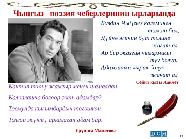 Чыңгыз –поэзия чеберлеринин ырларында Биздин Чыӊгыз калеминен тамат бал, Дүйнө элинин бүт тилине жагат ал. Ар бир жазган чыгармасы туу болуп, Адамзатка чырак болуп  жанат ал. Сейит кызы Адилет Кантип тоону жамгыр менен шамалдан, Калкалашка болоор экен, адамдар? Тоомунда кылымдардын тогошкон Толгон жүктү аркалаган адам бар . Үрүниса Маматова  