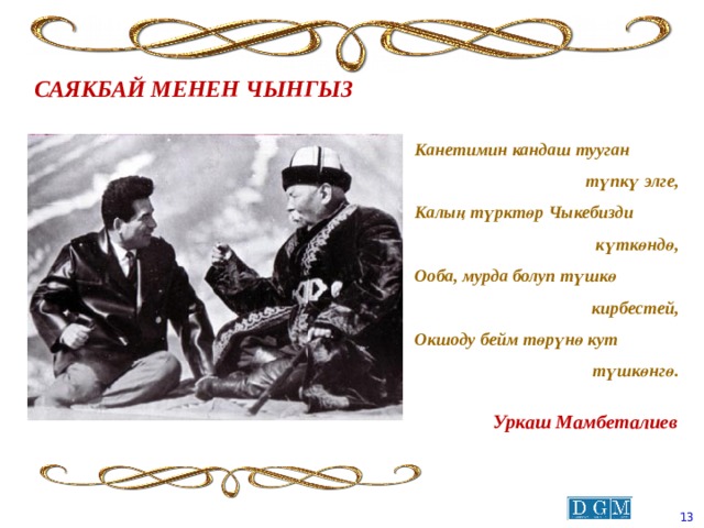 САЯКБАЙ МЕНЕН ЧЫНГЫЗ Канетимин кандаш тууган түпкү элге, Калың түрктөр Чыкебизди күткөндө, Ооба, мурда болуп түшкө кирбестей, Окшоду бейм төрүнө кут түшкөнгө. Уркаш Мамбеталиев  