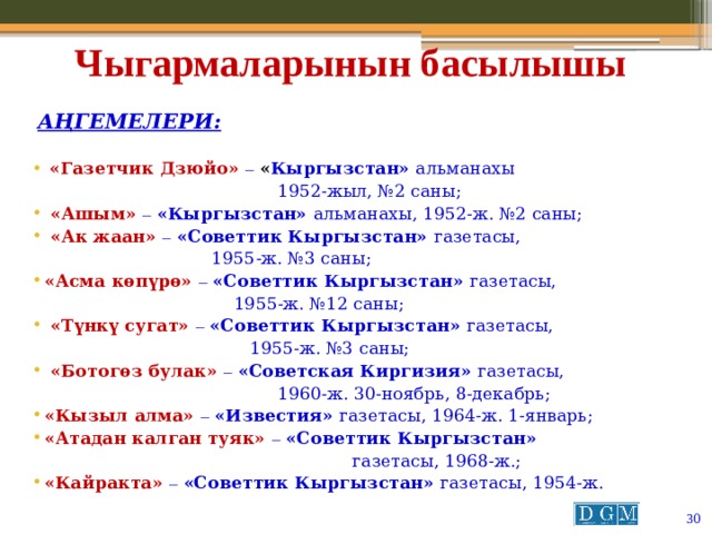 Чыгармаларынын басылышы  Аңгемелери:   «Газетчик Дзюйо» –  « Кыргызстан» альманахы  1952-жыл, №2 саны;  «Ашым» –  «Кыргызстан» альманахы, 1952-ж. №2 саны;  «Ак жаан» –  «Советтик Кыргызстан» газетасы,  1955-ж. №3 саны; «Асма көпүрө» –  «Советтик Кыргызстан» газетасы,  1955-ж. №12 саны;  «Түнкү сугат» –  «Советтик Кыргызстан» газетасы,  1955-ж. №3 саны;  «Ботогөз булак» –  «Советская Киргизия» газетасы,  1960-ж. 30-ноябрь, 8-декабрь; «Кызыл алма» –  «Известия» газетасы, 1964-ж. 1-январь; «Атадан калган туяк» –  «Советтик Кыргызстан»  газетасы, 1968-ж.; «Кайракта» –  «Советтик Кыргызстан» газетасы, 1954-ж.   