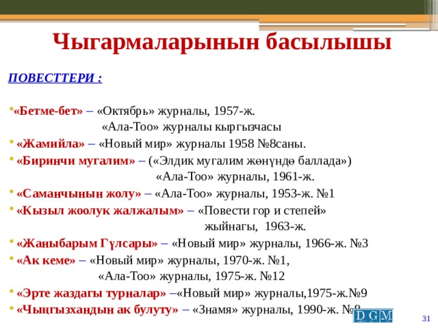 Чыгармаларынын басылышы  Повесттери :  «Бетме-бет» – «Октябрь» журналы, 1957-ж.  «Ала-Тоо» журналы кыргызчасы  «Жамийла» – «Новый мир» журналы 1958 №8саны.  «Биринчи мугалим» – («Элдик мугалим жөнүндө баллада»)  «Ала-Тоо» журналы, 1961-ж.  «Саманчынын жолу» – «Ала-Тоо» журналы, 1953-ж. №1  «Кызыл жоолук жалжалым» – «Повести гор и степей»  жыйнагы, 1963-ж.  «Жаныбарым Гүлсары» – «Новый мир» журналы, 1966-ж. №3  «Ак кеме» – «Новый мир» журналы, 1970-ж. №1,  «Ала-Тоо» журналы, 1975-ж. №12  «Эрте жаздагы турналар» – «Новый мир» журналы,1975-ж.№9  «Чыңгызхандын ак булуту» – «Знамя» журналы, 1990-ж. №8  